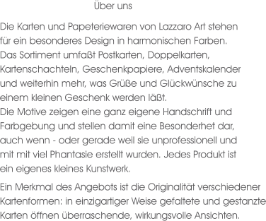 Die Karten und Papeteriewaren von Lazzaro Art stehen für ein besonderes Design in harmonischen Farben. Das Sortiment umfaßt Postkarten, Doppelkarten, Kartenschachteln, Geschenkpapiere, Adventskalender und weiterhin mehr, was Grüße und Glückwünsche zu einem kleinen Geschenk werden läßt. Die Motive zeigen eine ganz eigene Handschrift und Farbgebung und stellen damit eine Besonderhet dar, auch wenn - oder gerade weil sie unprofessionell und mit mit viel Phantasie erstellt wurden. Jedes Produkt ist ein eigenes kleines Kunstwerk.  Ein Merkmal des Angebots ist die Originalität verschiedener Kartenformen: in einzigartiger Weise gefaltete und gestanzte Karten öffnen überraschende, wirkungsvolle Ansichten. Über uns